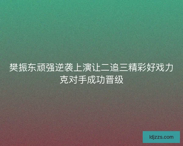 樊振东顽强逆袭上演让二追三精彩好戏力克对手成功晋级