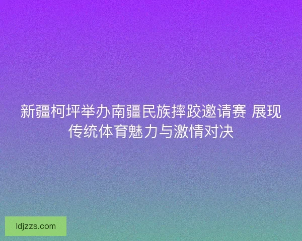 新疆柯坪举办南疆民族摔跤邀请赛 展现传统体育魅力与激情对决