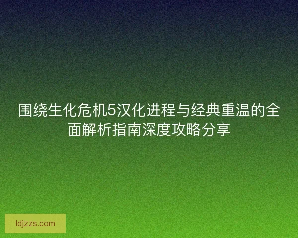 围绕生化危机5汉化进程与经典重温的全面解析指南深度攻略分享