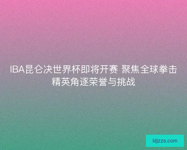 IBA昆仑决世界杯即将开赛 聚焦全球拳击精英角逐荣誉与挑战