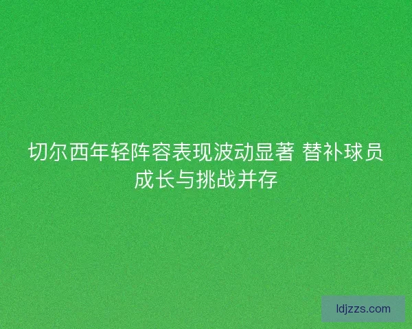 切尔西年轻阵容表现波动显著 替补球员成长与挑战并存