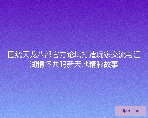 围绕天龙八部官方论坛打造玩家交流与江湖情怀共鸣新天地精彩故事
