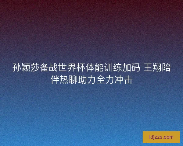 孙颖莎备战世界杯体能训练加码 王翔陪伴热聊助力全力冲击