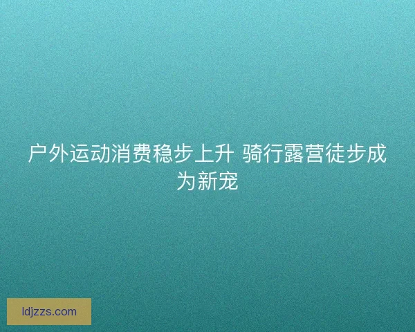 户外运动消费稳步上升 骑行露营徒步成为新宠