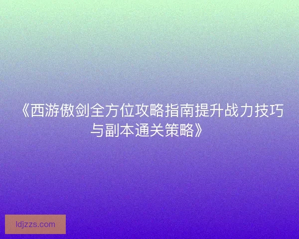 《西游傲剑全方位攻略指南提升战力技巧与副本通关策略》